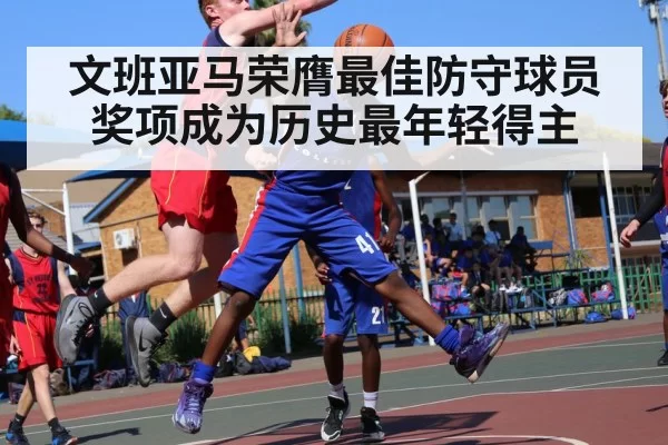 文班亚马荣膺最佳防守球员奖项成为历史最年轻得主