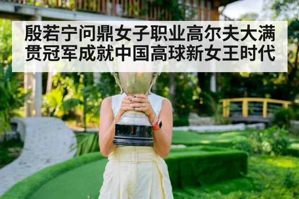 殷若宁问鼎女子职业高尔夫大满贯冠军成就中国高球新女王时代