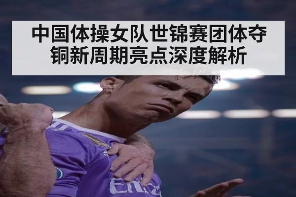 中国体操女队世锦赛团体夺铜新周期亮点深度解析