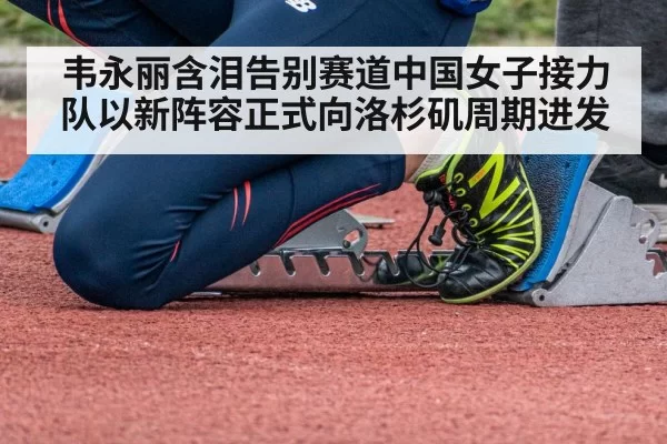 韦永丽含泪告别赛道中国女子接力队以新阵容正式向洛杉矶周期进发